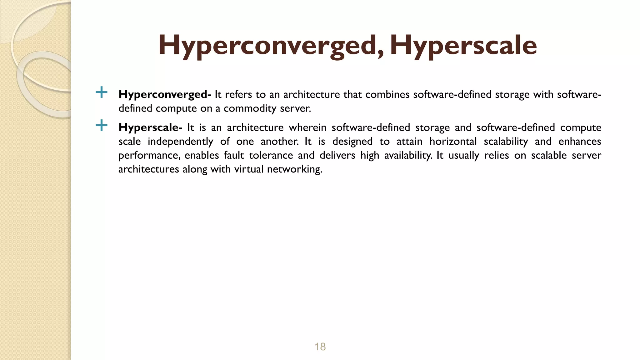  Hyperconverged- It refers to an architecture that combines software-defined storage with software-
defined compute on a commodity server.
 Hyperscale- It is an architecture wherein software-defined storage and software-defined compute
scale independently of one another. It is designed to attain horizontal scalability and enhances
performance, enables fault tolerance and delivers high availability. It usually relies on scalable server
architectures along with virtual networking.
18
Hyperconverged, Hyperscale
 