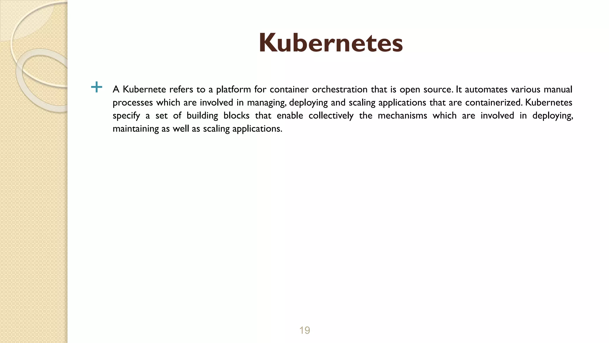  A Kubernete refers to a platform for container orchestration that is open source. It automates various manual
processes which are involved in managing, deploying and scaling applications that are containerized. Kubernetes
specify a set of building blocks that enable collectively the mechanisms which are involved in deploying,
maintaining as well as scaling applications.
19
Kubernetes
 