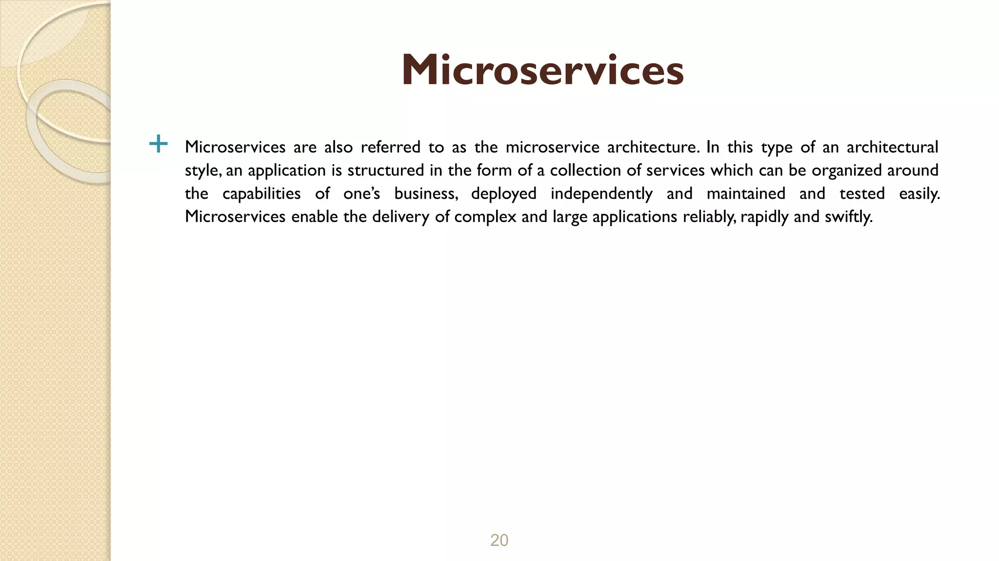  Microservices are also referred to as the microservice architecture. In this type of an architectural
style, an application is structured in the form of a collection of services which can be organized around
the capabilities of one’s business, deployed independently and maintained and tested easily.
Microservices enable the delivery of complex and large applications reliably, rapidly and swiftly.
20
Microservices
 