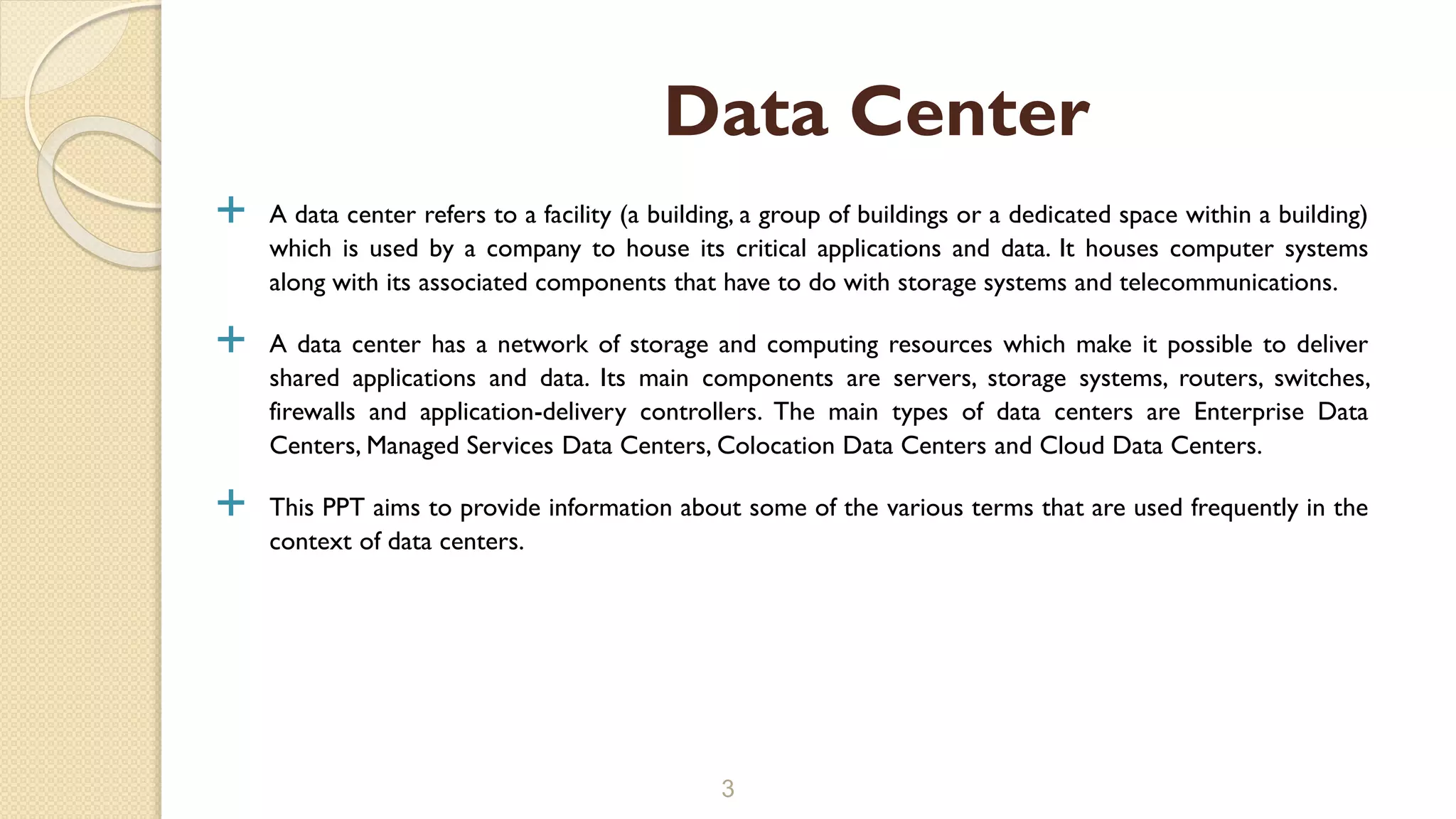  A data center refers to a facility (a building, a group of buildings or a dedicated space within a building)
which is used by a company to house its critical applications and data. It houses computer systems
along with its associated components that have to do with storage systems and telecommunications.
 A data center has a network of storage and computing resources which make it possible to deliver
shared applications and data. Its main components are servers, storage systems, routers, switches,
firewalls and application-delivery controllers. The main types of data centers are Enterprise Data
Centers, Managed Services Data Centers, Colocation Data Centers and Cloud Data Centers.
 This PPT aims to provide information about some of the various terms that are used frequently in the
context of data centers.
3
Data Center
 