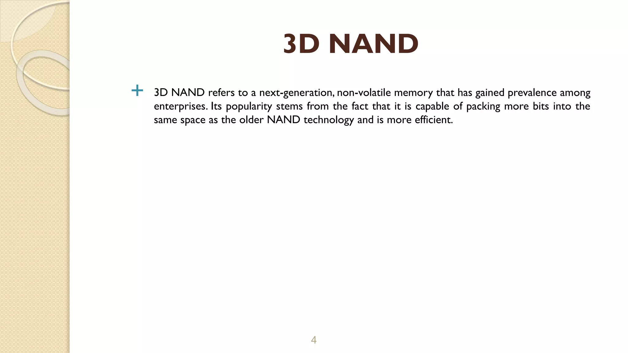  3D NAND refers to a next-generation, non-volatile memory that has gained prevalence among
enterprises. Its popularity stems from the fact that it is capable of packing more bits into the
same space as the older NAND technology and is more efficient.
4
3D NAND
 