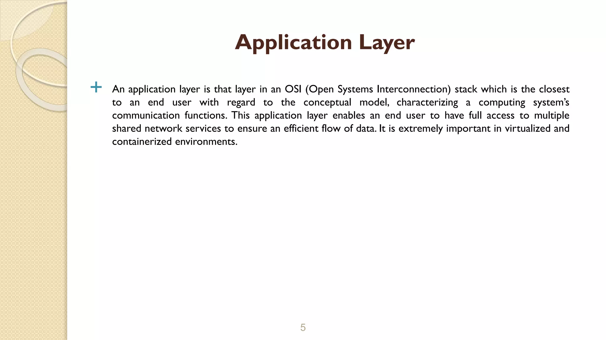  An application layer is that layer in an OSI (Open Systems Interconnection) stack which is the closest
to an end user with regard to the conceptual model, characterizing a computing system’s
communication functions. This application layer enables an end user to have full access to multiple
shared network services to ensure an efficient flow of data. It is extremely important in virtualized and
containerized environments.
5
Application Layer
 