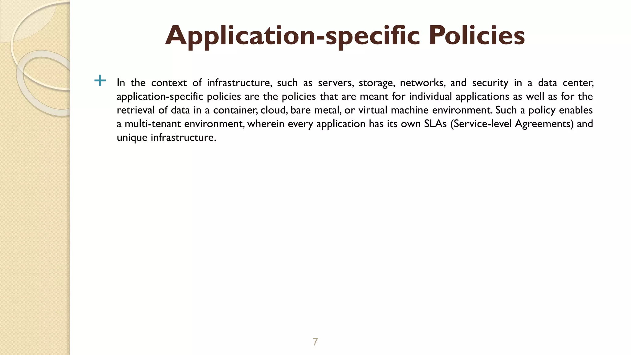  In the context of infrastructure, such as servers, storage, networks, and security in a data center,
application-specific policies are the policies that are meant for individual applications as well as for the
retrieval of data in a container, cloud, bare metal, or virtual machine environment. Such a policy enables
a multi-tenant environment, wherein every application has its own SLAs (Service-level Agreements) and
unique infrastructure.
7
Application-specific Policies
 