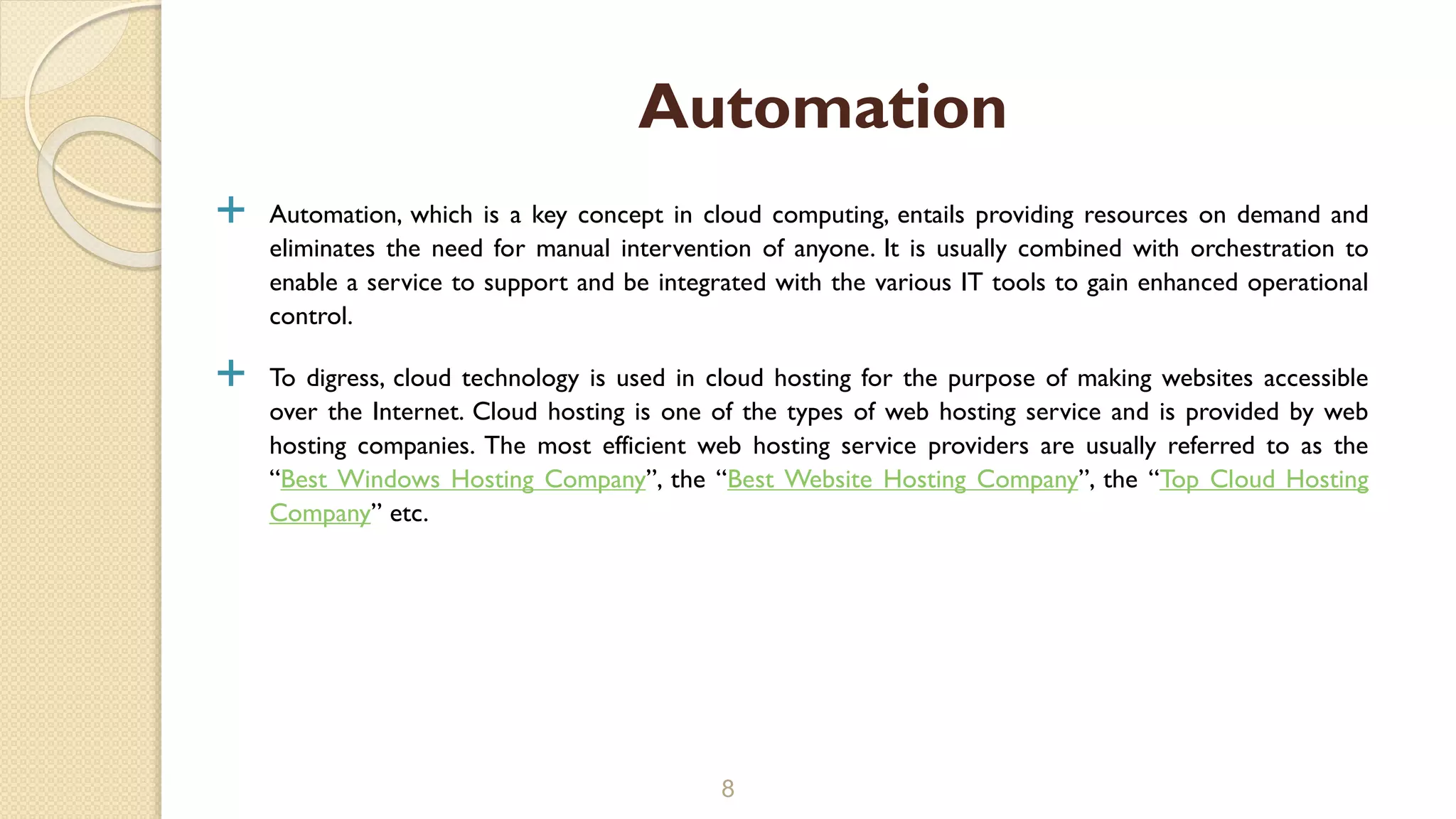  Automation, which is a key concept in cloud computing, entails providing resources on demand and
eliminates the need for manual intervention of anyone. It is usually combined with orchestration to
enable a service to support and be integrated with the various IT tools to gain enhanced operational
control.
 To digress, cloud technology is used in cloud hosting for the purpose of making websites accessible
over the Internet. Cloud hosting is one of the types of web hosting service and is provided by web
hosting companies. The most efficient web hosting service providers are usually referred to as the
“Best Windows Hosting Company”, the “Best Website Hosting Company”, the “Top Cloud Hosting
Company” etc.
8
Automation
 