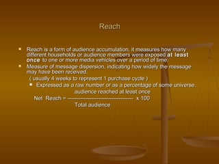 ReachReach
 Reach is a form of audience accumulation. it measures how manyReach is a form of audience accumulation. it measures how many
different households or audience members were exposeddifferent households or audience members were exposed at leastat least
onceonce to one or more media vehicles over a period of time.to one or more media vehicles over a period of time.
 Measure of message dispersion, indicating how widely the messageMeasure of message dispersion, indicating how widely the message
may have been received.may have been received.
( usually 4 weeks to represent 1 purchase cycle )( usually 4 weeks to represent 1 purchase cycle )
 Expressed as a raw number or as a percentage of some universe.Expressed as a raw number or as a percentage of some universe.
audience reached at least onceaudience reached at least once
Net Reach = ------------------------------------ x 100Net Reach = ------------------------------------ x 100
Total audienceTotal audience
 