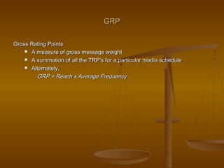GRPGRP
Gross Rating PointsGross Rating Points
 A measure of gross message weightA measure of gross message weight
 A summation of all the TRP’s for a particular media scheduleA summation of all the TRP’s for a particular media schedule
 Alternately,Alternately,
GRP = Reach x Average FrequencyGRP = Reach x Average Frequency
 