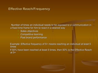 Effective Reach/FrequencyEffective Reach/Frequency
Number of times an individual needs to be exposed to a communication inNumber of times an individual needs to be exposed to a communication in
a fixed time frame for him to react in a desired waya fixed time frame for him to react in a desired way
 Sales objectivesSales objectives
 Competitive learningCompetitive learning
 Past brand performancePast brand performance
Example :Effective frequency of 5+ means reaching an individual at least 5Example :Effective frequency of 5+ means reaching an individual at least 5
timestimes
If 50% have been reached at least 5 times, then 50% is the Effective ReachIf 50% have been reached at least 5 times, then 50% is the Effective Reach
at 5+at 5+
 