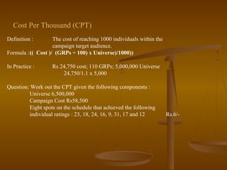 Definition : The cost of reaching 1000 individuals within the
campaign target audience.
Formula :(( Cost )/ (GRPs ÷ 100) x Universe)/1000))
In Practice : Rs 24,750 cost; 110 GRPs; 5,000,000 Universe
24,750/1.1 x 5,000
Question: Work out the CPT given the following components :
Universe 6,500,000
Campaign Cost Rs58,500
Eight spots on the schedule that achieved the following
individual ratings : 23, 18, 24, 16, 9, 31, 17 and 12 Rs.6/-
Cost Per Thousand (CPT)
 
