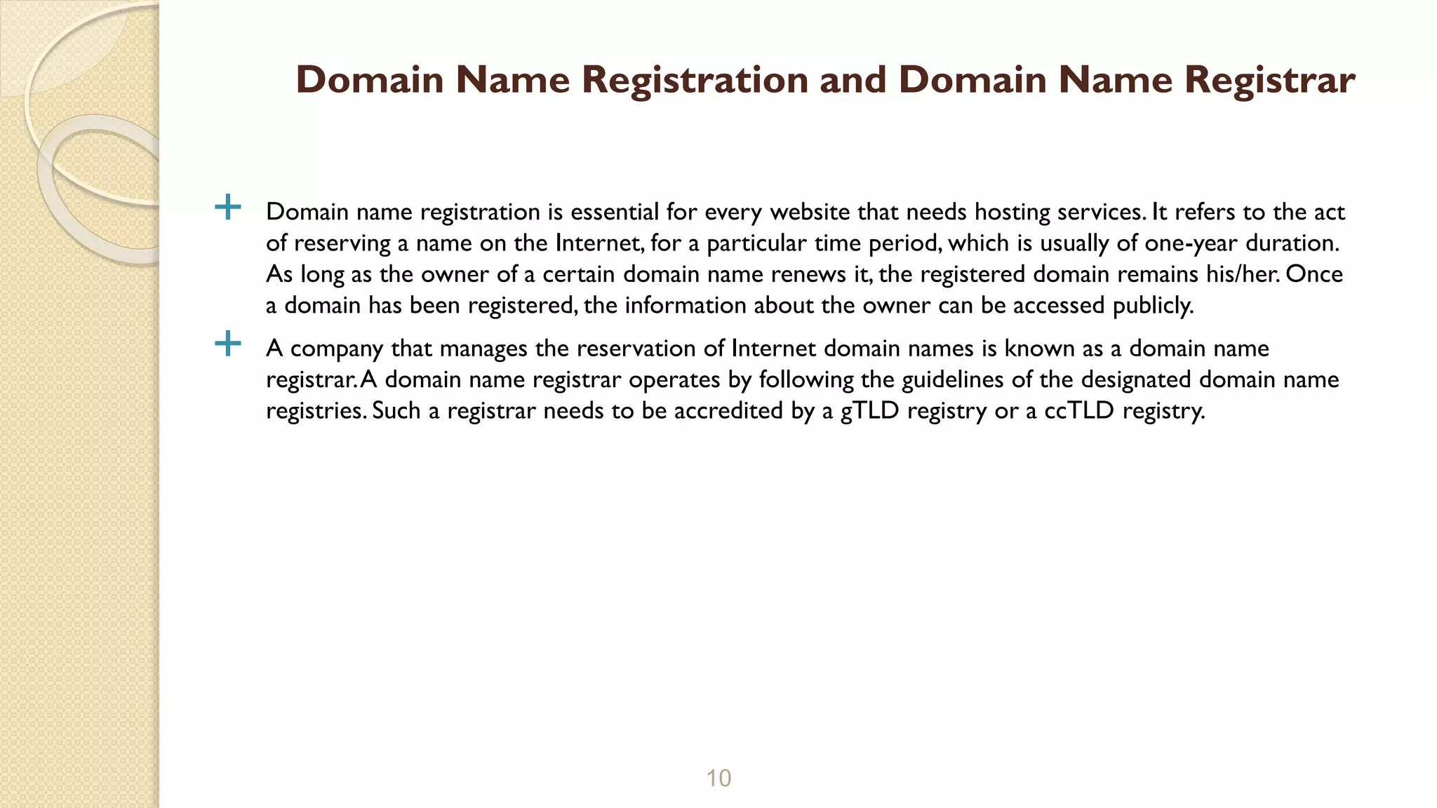  Domain name registration is essential for every website that needs hosting services. It refers to the act
of reserving a name on the Internet, for a particular time period, which is usually of one-year duration.
As long as the owner of a certain domain name renews it, the registered domain remains his/her. Once
a domain has been registered, the information about the owner can be accessed publicly.
 A company that manages the reservation of Internet domain names is known as a domain name
registrar.A domain name registrar operates by following the guidelines of the designated domain name
registries. Such a registrar needs to be accredited by a gTLD registry or a ccTLD registry.
10
Domain Name Registration and Domain Name Registrar
 