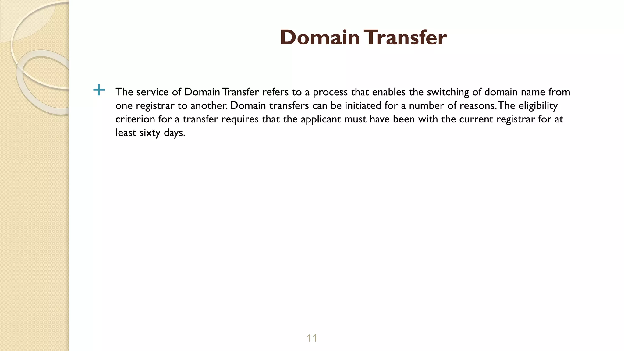  The service of Domain Transfer refers to a process that enables the switching of domain name from
one registrar to another. Domain transfers can be initiated for a number of reasons.The eligibility
criterion for a transfer requires that the applicant must have been with the current registrar for at
least sixty days.
11
DomainTransfer
 