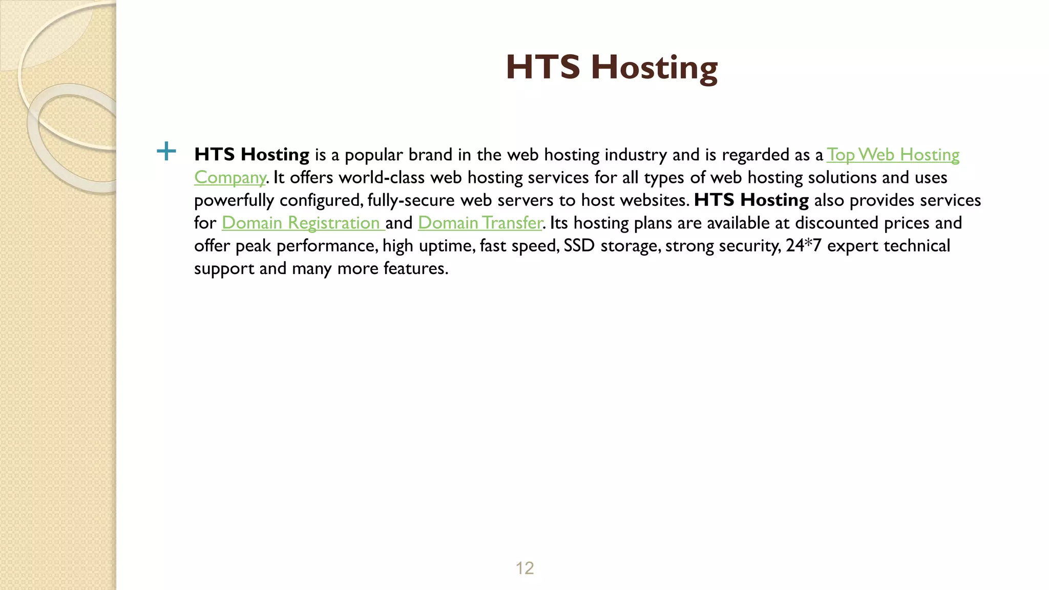  HTS Hosting is a popular brand in the web hosting industry and is regarded as a Top Web Hosting
Company. It offers world-class web hosting services for all types of web hosting solutions and uses
powerfully configured, fully-secure web servers to host websites. HTS Hosting also provides services
for Domain Registration and Domain Transfer. Its hosting plans are available at discounted prices and
offer peak performance, high uptime, fast speed, SSD storage, strong security, 24*7 expert technical
support and many more features.
12
HTS Hosting
 