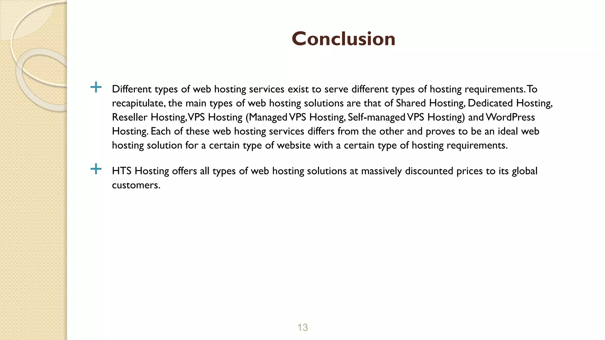  Different types of web hosting services exist to serve different types of hosting requirements.To
recapitulate, the main types of web hosting solutions are that of Shared Hosting, Dedicated Hosting,
Reseller Hosting,VPS Hosting (ManagedVPS Hosting, Self-managedVPS Hosting) and WordPress
Hosting. Each of these web hosting services differs from the other and proves to be an ideal web
hosting solution for a certain type of website with a certain type of hosting requirements.
 HTS Hosting offers all types of web hosting solutions at massively discounted prices to its global
customers.
13
Conclusion
 