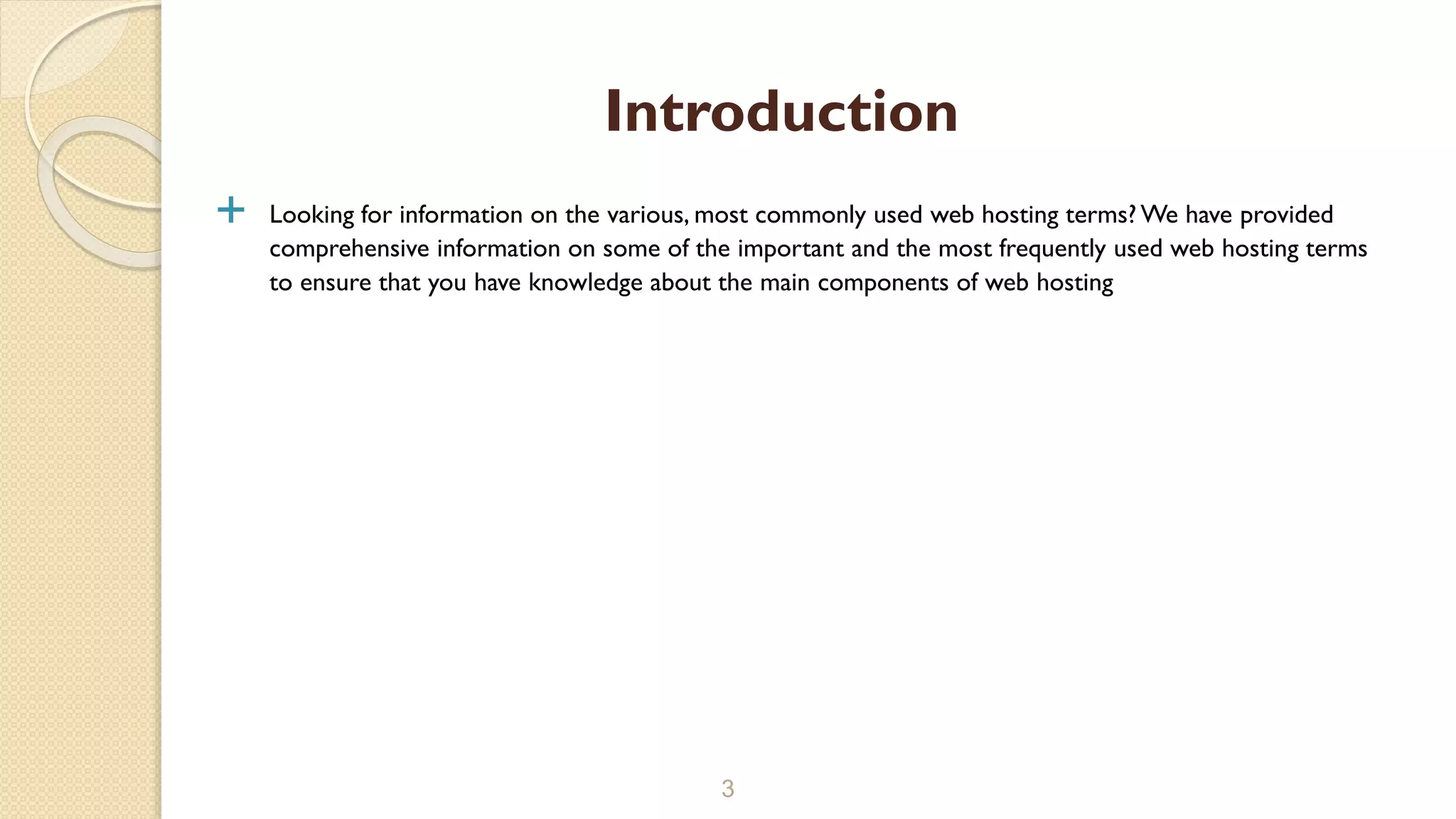  Looking for information on the various, most commonly used web hosting terms? We have provided
comprehensive information on some of the important and the most frequently used web hosting terms
to ensure that you have knowledge about the main components of web hosting
3
Introduction
 