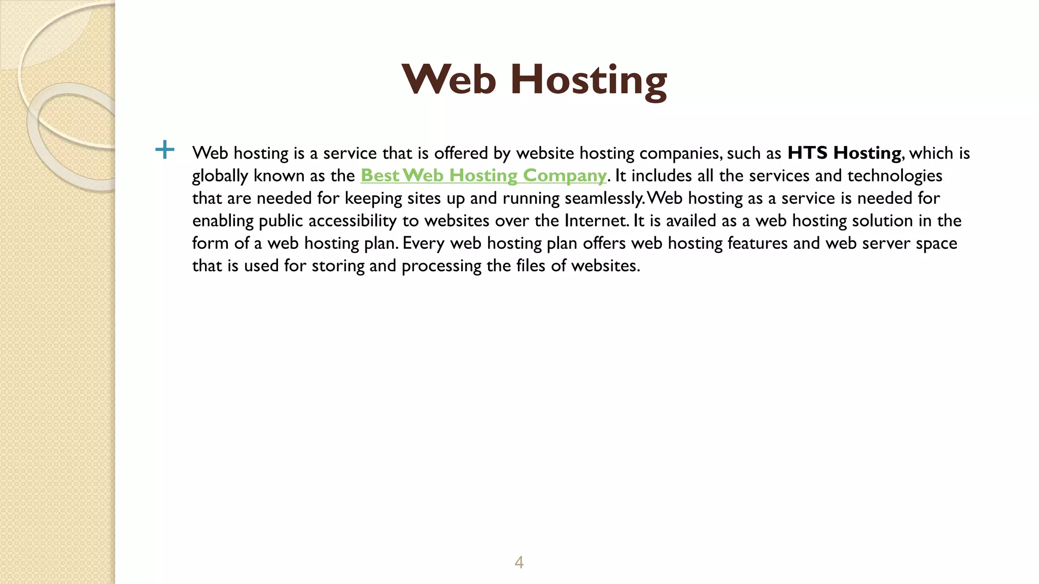  Web hosting is a service that is offered by website hosting companies, such as HTS Hosting, which is
globally known as the Best Web Hosting Company. It includes all the services and technologies
that are needed for keeping sites up and running seamlessly.Web hosting as a service is needed for
enabling public accessibility to websites over the Internet. It is availed as a web hosting solution in the
form of a web hosting plan. Every web hosting plan offers web hosting features and web server space
that is used for storing and processing the files of websites.
4
Web Hosting
 