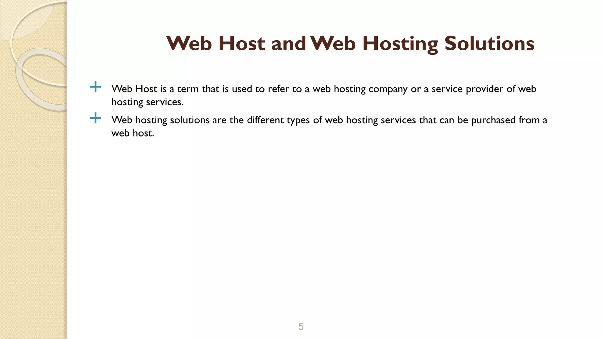  Web Host is a term that is used to refer to a web hosting company or a service provider of web
hosting services.
 Web hosting solutions are the different types of web hosting services that can be purchased from a
web host.
5
Web Host and Web Hosting Solutions
 