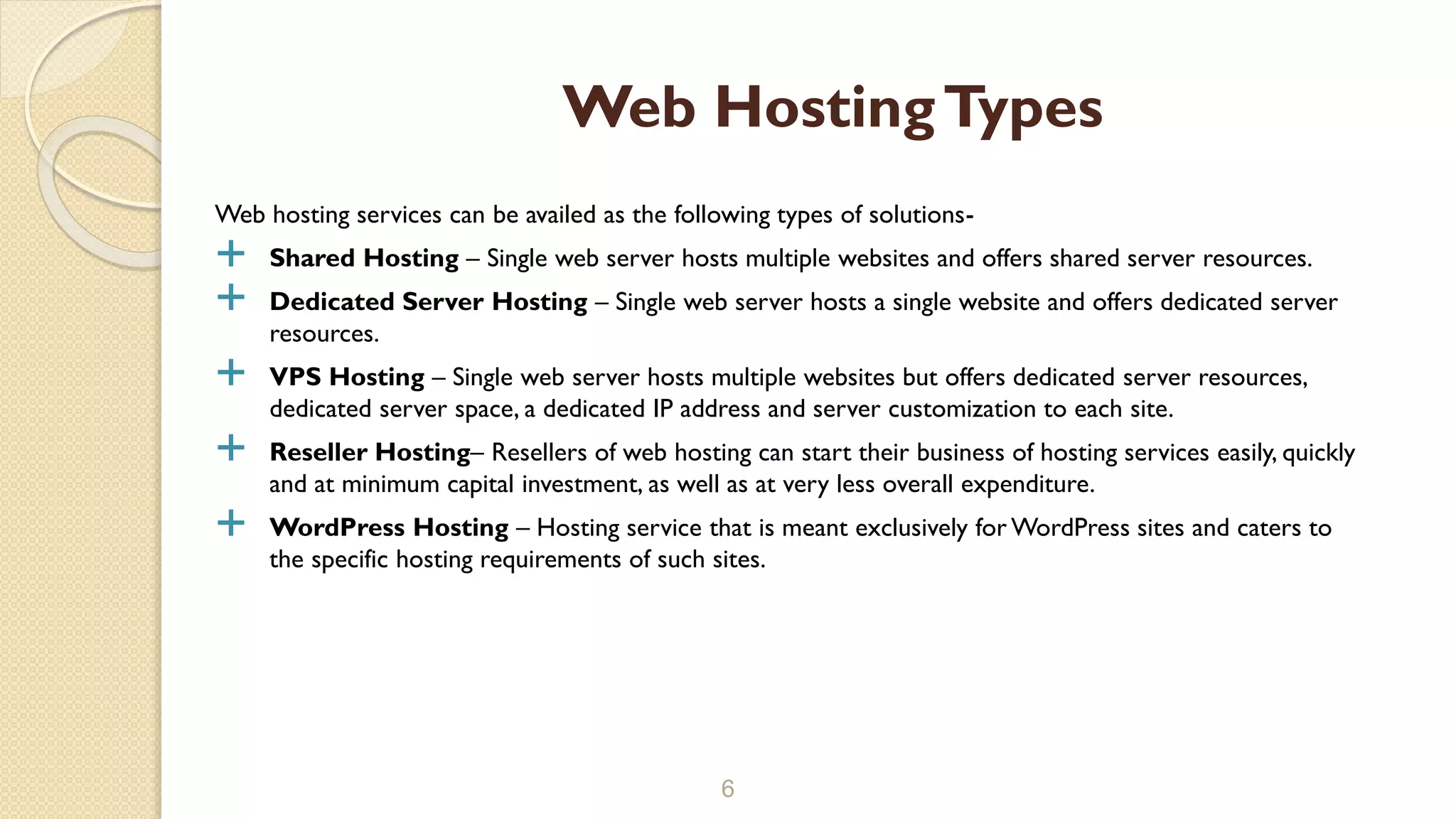 Web hosting services can be availed as the following types of solutions-
 Shared Hosting – Single web server hosts multiple websites and offers shared server resources.
 Dedicated Server Hosting – Single web server hosts a single website and offers dedicated server
resources.
 VPS Hosting – Single web server hosts multiple websites but offers dedicated server resources,
dedicated server space, a dedicated IP address and server customization to each site.
 Reseller Hosting– Resellers of web hosting can start their business of hosting services easily, quickly
and at minimum capital investment, as well as at very less overall expenditure.
 WordPress Hosting – Hosting service that is meant exclusively for WordPress sites and caters to
the specific hosting requirements of such sites.
6
Web HostingTypes
 
