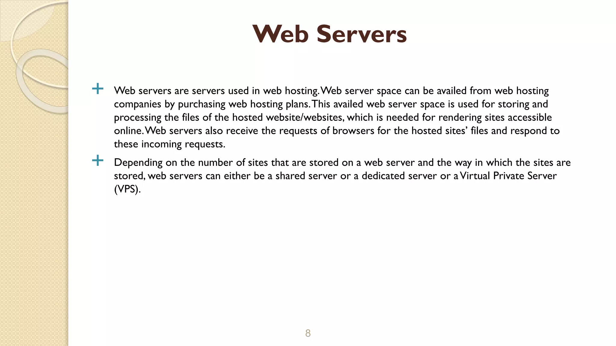  Web servers are servers used in web hosting.Web server space can be availed from web hosting
companies by purchasing web hosting plans.This availed web server space is used for storing and
processing the files of the hosted website/websites, which is needed for rendering sites accessible
online.Web servers also receive the requests of browsers for the hosted sites’ files and respond to
these incoming requests.
 Depending on the number of sites that are stored on a web server and the way in which the sites are
stored, web servers can either be a shared server or a dedicated server or aVirtual Private Server
(VPS).
8
Web Servers
 