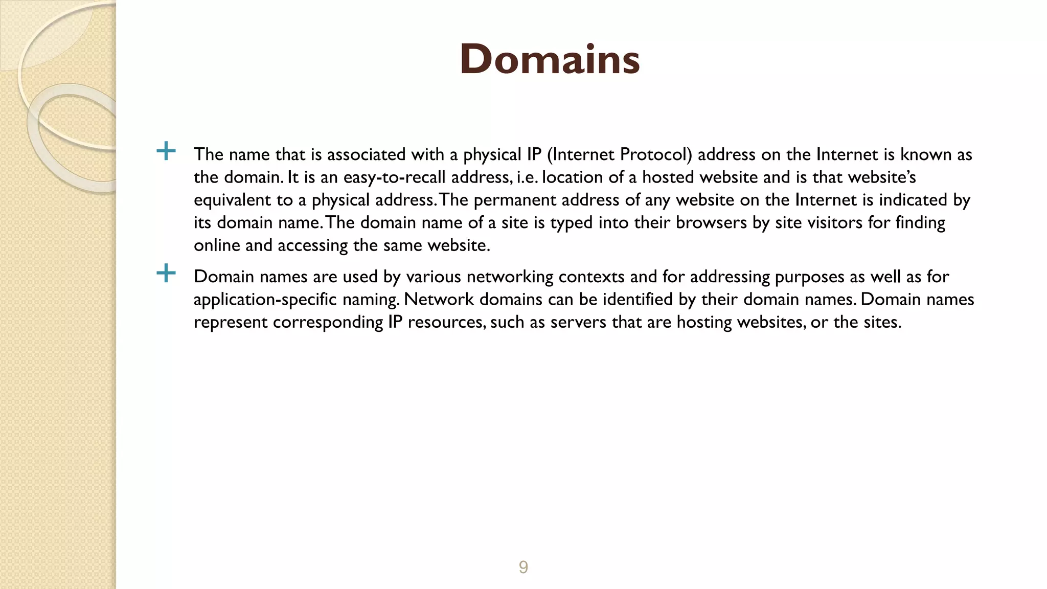  The name that is associated with a physical IP (Internet Protocol) address on the Internet is known as
the domain. It is an easy-to-recall address, i.e. location of a hosted website and is that website’s
equivalent to a physical address.The permanent address of any website on the Internet is indicated by
its domain name.The domain name of a site is typed into their browsers by site visitors for finding
online and accessing the same website.
 Domain names are used by various networking contexts and for addressing purposes as well as for
application-specific naming. Network domains can be identified by their domain names. Domain names
represent corresponding IP resources, such as servers that are hosting websites, or the sites.
9
Domains
 