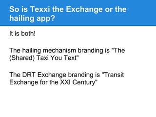 So is Texxi the Exchange or the
hailing app?
It is both!

The hailing mechanism branding is "The
(Shared) Taxi You Text"

...