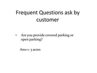Frequent Questions ask by
customer
• Are you provide covered parking or
open parking?
Ans=> 3 acres
 