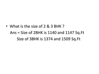 • What is the size of 2 & 3 BHK ?
Ans = Size of 2BHK is 1140 and 1147 Sq.Ft
Size of 3BHK is 1374 and 1509 Sq.Ft
 
