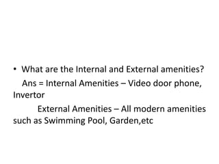• What are the Internal and External amenities?
Ans = Internal Amenities – Video door phone,
Invertor
External Amenities – All modern amenities
such as Swimming Pool, Garden,etc
 