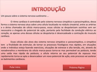 Um pouco sobre o sistema nervoso autônomo ...
O ritmo cardíaco é controlado pelo sistema nervoso simpático e parassimpático, dessa
forma o sistema nervoso atua sobre uma célula localizada no nódulo sinoatrial, entre as artérias
e o átrios chamados de célula marca-passo, essas células se despolarizam sozinhas sem ser
necessário a chegada do potencial de ação, portanto pela facilidade da condução elétrica ao
coração, se apenas uma dessas células se despolariza é desencadeado a contração do musculo
cardíaco.
Essas células são alvos dos sistema nervoso simpático e parassimpático, o simpático
tem a finalidade de estimular, de tornar os processos fisiológicos mas rápidos, em situações
onde o individuo esteja fazendo exercícios, situações de estresse e alta tensão, etc, através da
noradrenalina a membrana da célula marca-passo torna-se mas permeável ao potássio, tendo
uma saída mas rápida do potássio, a célula retorna ao seu potencial de repouso mas
rapidamente torna-se apta a desencadear um novo potencial de ação, este processo vai acelerar
os batimentos cardíacos.
Pular intro. Próxima Página
 