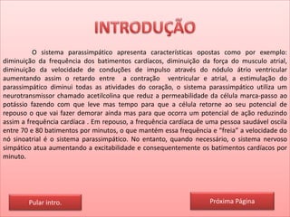 O sistema parassimpático apresenta características opostas como por exemplo:
diminuição da frequência dos batimentos cardíacos, diminuição da força do musculo atrial,
diminuição da velocidade de conduções de impulso através do nódulo átrio ventricular
aumentando assim o retardo entre a contração ventricular e atrial, a estimulação do
parassimpático diminui todas as atividades do coração, o sistema parassimpático utiliza um
neurotransmissor chamado acetilcolina que reduz a permeabilidade da célula marca-passo ao
potássio fazendo com que leve mas tempo para que a célula retorne ao seu potencial de
repouso o que vai fazer demorar ainda mas para que ocorra um potencial de ação reduzindo
assim a frequência cardíaca . Em repouso, a frequência cardíaca de uma pessoa saudável oscila
entre 70 e 80 batimentos por minutos, o que mantém essa frequência e “freia” a velocidade do
nó sinoatrial é o sistema parassimpático. No entanto, quando necessário, o sistema nervoso
simpático atua aumentando a excitabilidade e consequentemente os batimentos cardíacos por
minuto.
Pular intro. Próxima Página
 