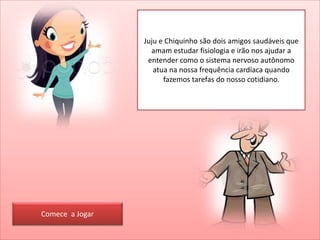 Juju e Chiquinho são dois amigos saudáveis que
amam estudar fisiologia e irão nos ajudar a
entender como o sistema nervoso autônomo
atua na nossa frequência cardíaca quando
fazemos tarefas do nosso cotidiano.
Comece a Jogar
 