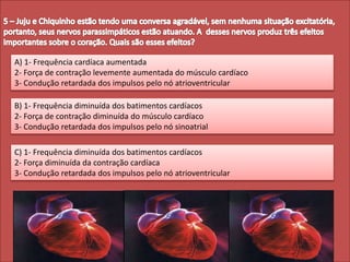A) 1- Frequência cardíaca aumentada
2- Força de contração levemente aumentada do músculo cardíaco
3- Condução retardada dos impulsos pelo nó atrioventricular
B) 1- Frequência diminuída dos batimentos cardíacos
2- Força de contração diminuída do músculo cardíaco
3- Condução retardada dos impulsos pelo nó sinoatrial
C) 1- Frequência diminuída dos batimentos cardíacos
2- Força diminuída da contração cardíaca
3- Condução retardada dos impulsos pelo nó atrioventricular
 