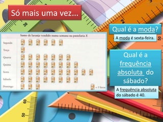 Só mais uma vez…
Qual é a moda?
A moda é sexta-feira.
Qual é a
frequência
absoluta do
sábado?
A frequência absoluta
do sábado é 40.
 