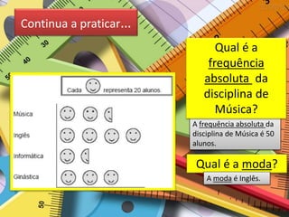 Continua a praticar…
Qual é a moda?
A frequência absoluta da
disciplina de Música é 50
alunos.
Qual é a
frequência
absoluta da
disciplina de
Música?
A moda é Inglês.
 