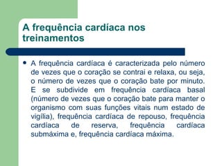 A frequência cardíaca nos treinamentos A frequência cardíaca é caracterizada pelo número de vezes que o coração se contrai e relaxa, ou seja, o número de vezes que o coração bate por minuto. E se subdivide em frequência cardíaca basal (número de vezes que o coração bate para manter o organismo com suas funções vitais num estado de vigília), frequência cardíaca de repouso, frequência cardíaca de reserva, frequência cardíaca submáxima e, frequência cardíaca máxima.  