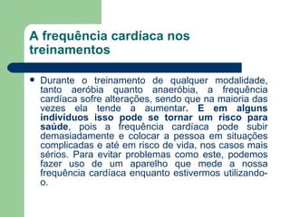 A frequência cardíaca nos treinamentos Durante o treinamento de qualquer modalidade, tanto aeróbia quanto anaeróbia, a frequência cardíaca sofre alterações, sendo que na maioria das vezes ela tende a aumentar . E em alguns indivíduos isso pode se tornar um risco para saúde , pois a frequência cardíaca pode subir demasiadamente e colocar a pessoa em situações complicadas e até em risco de vida, nos casos mais sérios. Para evitar problemas como este, podemos fazer uso de um aparelho que mede a nossa frequência cardíaca enquanto estivermos utilizando-o.  