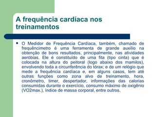 A frequência cardíaca nos treinamentos O Medidor de Frequência Cardíaca, também, chamado de frequêncimetro é uma ferramenta de grande auxílio na obtenção de bons resultados, principalmente, nas atividades aeróbias. Ele é constituído de uma fita (tipo cinta) que é colocada na altura do peitoral (logo abaixo dos mamilos), envolvendo toda a circunferência do tórax; e de um relógio que mede a frequência cardíaca e, em alguns casos, tem até outras funções como zona alvo de treinamento, hora, cronômetro, timer, despertador, informações das calorias consumidas durante o exercício, consumo máximo de oxigênio (VO2max.), índice de massa corporal, entre outros. 