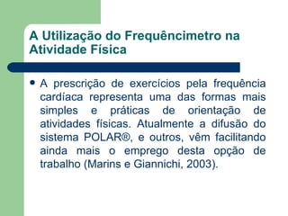 A Utilização do Frequêncimetro na Atividade Física A prescrição de exercícios pela frequência cardíaca representa uma das formas mais simples e práticas de orientação de atividades físicas. Atualmente a difusão do sistema POLAR®, e outros, vêm facilitando ainda mais o emprego desta opção de trabalho (Marins e Giannichi, 2003).  
