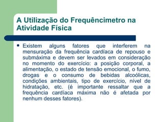 A Utilização do Frequêncimetro na Atividade Física Existem alguns fatores que interferem na mensuração da frequência cardíaca de repouso e submáxima e devem ser levados em consideração no momento do exercício: a posição corporal, a alimentação, o estado de tensão emocional, o fumo, drogas e o consumo de bebidas alcoólicas, condições ambientais, tipo de exercício, nível de hidratação, etc. (é importante ressaltar que a frequência cardíaca máxima não é afetada por nenhum desses fatores).  
