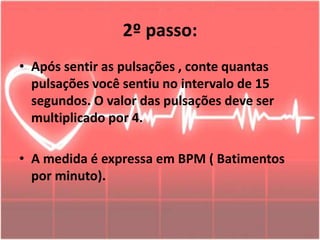2º passo:
• Após sentir as pulsações , conte quantas
pulsações você sentiu no intervalo de 15
segundos. O valor das pulsações deve ser
multiplicado por 4.
• A medida é expressa em BPM ( Batimentos
por minuto).
 