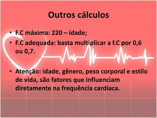 Outros cálculos
• F.C máxima: 220 – idade;
• F.C adequada: basta multiplicar a f.C por 0,6
ou 0,7.
• Atenção: idade, gênero, peso corporal e estilo
de vida, são fatores que influenciam
diretamente na frequência cardíaca.
 