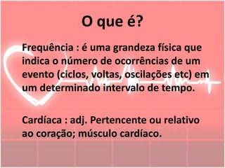 O que é?
Frequência : é uma grandeza física que
indica o número de ocorrências de um
evento (ciclos, voltas, oscilações etc) em
um determinado intervalo de tempo.
Cardíaca : adj. Pertencente ou relativo
ao coração; músculo cardíaco.
 