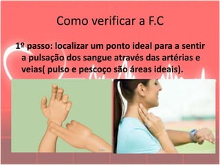 Como verificar a F.C
1º passo: localizar um ponto ideal para a sentir
a pulsação dos sangue através das artérias e
veias( pulso e pescoço são áreas ideais).
 