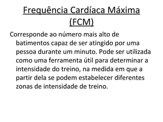 Frequência Cardíaca Máxima (FCM) Corresponde ao número mais alto de batimentos capaz de ser atingido por uma pessoa durante um minuto. Pode ser utilizada como uma ferramenta útil para determinar a intensidade do treino, na medida em que a partir dela se podem estabelecer diferentes zonas de intensidade de treino.  