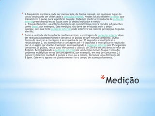 *   A frequência cardíaca pode ser mensurada, de forma manual, em qualquer lugar do
    corpo onde pode ser detectada a pulsação arterial. Nestes locais existem artérias que
    transmitem o pulso para superfície da pele. Podemos medir a frequência da pulsação
    arterialpressionando estes locais com os dedos indicador e médio
    e, frequêntemente, as artérias também são comprimidas contra tecidos subjacentes
    como ossos, por exemplo. Esta medição não deve ser efetuada com o dedo
    polegar, pois sua forte pulsação arterial pode interferir na correta percepção do pulso
    aferido.
*   Como a unidade da frequência cardíaca é bpm, a contagem da pulsação arterial deve
    ser realizada acompanhando e contanto os pulsos de um minuto completo. Outra
    forma de realizar a contagem é acompanha-la por 30 segundos e multiplicar o
    resultado por 2, ou acompanhar a contagem por 15 segundos e multiplicar o resultado
    por 4, e assim por diante. Exemplo: acompanhando a pulsação arterial por 15 segundos
    contamos 21 pulsos, neste caso efetuamos o cálculo de 21x4 e encontramos o valor de
    84 bpm. Acompanhando a pulsação arterial por um tempo menor do que 1 minuto
    podemos multiplicar erros de contagem se, por exemplo, em vez de contarmos 21
    pulsos tivéssemos contado 2 pulsos a mais ou a menos, teríamos uma diferença de
    8 bpm. Este erro agrava-se quanto menor for o tempo de acompanhamento.




                                                                    *
 