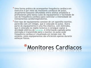 * Uma forma prática de acompanhar frequência cardíaca em
  exercício é por meio de monitores cardíacos de pulso,
  atualmente bastante difundidos entre atletas amadores e
  profissionais pelo baixo custo do equipamento e facilidade de
  uso da frequência cardíaca para controlar a intensidade de
  treinamentos cardiorrespiratórios.
* Este tipo de equipamento consiste de um aparelho monitor,
  parecido com um relógio, que é colocado no pulso. Outra
  parte do equipamento é uma fita elástica, com eletrodos,
  que é colocada na região torácica e consegue captar a
  atividade elétrica do coração. A informação captada pelos
  eletrodos é transmitida para o monitor no pulso onde
  frequência cardíaca é visualizada em tempo real. No
  entanto, estes equipamentos são eficientes apenas durante
  esforços físicos.



           *
 