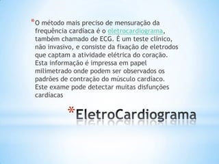 * O método mais preciso de mensuração da
 frequência cardíaca é o eletrocardiograma,
 também chamado de ECG. É um teste clínico,
 não invasivo, e consiste da fixação de eletrodos
 que captam a atividade elétrica do coração.
 Esta informação é impressa em papel
 milimetrado onde podem ser observados os
 padrões de contração do músculo cardíaco.
 Este exame pode detectar muitas disfunções
 cardíacas


           *
 
