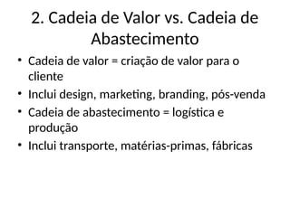2. Cadeia de Valor vs. Cadeia de
Abastecimento
• Cadeia de valor = criação de valor para o
cliente
• Inclui design, marketing, branding, pós-venda
• Cadeia de abastecimento = logística e
produção
• Inclui transporte, matérias-primas, fábricas
 