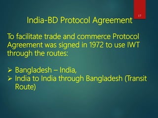 17
India-BD Protocol Agreement
To facilitate trade and commerce Protocol
Agreement was signed in 1972 to use IWT
through the routes:
 Bangladesh – India,
 India to India through Bangladesh (Transit
Route)
 