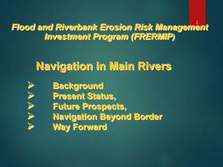 Flood and Riverbank Erosion Risk Management
Investment Program (FRERMIP)
Navigation in Main Rivers
 Background
 Present Status,
 Future Prospects,
 Navigation Beyond Border
 Way Forward
2
 