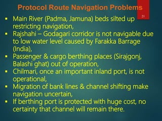 21
Protocol Route Navigation Problems
 Main River (Padma, Jamuna) beds silted up
restricting navigation,
 Rajshahi – Godagari corridor is not navigable due
to low water level caused by Farakka Barrage
(India),
 Passenger & cargo berthing places (Sirajgonj,
Balashi ghat) out of operation,
 Chilmari, once an important inland port, is not
operational,
 Migration of bank lines & channel shifting make
navigation uncertain,
 If berthing port is protected with huge cost, no
certainty that channel will remain there.
 