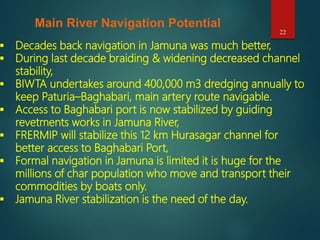22
Main River Navigation Potential
 Decades back navigation in Jamuna was much better,
 During last decade braiding & widening decreased channel
stability,
 BIWTA undertakes around 400,000 m3 dredging annually to
keep Paturia–Baghabari, main artery route navigable.
 Access to Baghabari port is now stabilized by guiding
revetments works in Jamuna River,
 FRERMIP will stabilize this 12 km Hurasagar channel for
better access to Baghabari Port,
 Formal navigation in Jamuna is limited it is huge for the
millions of char population who move and transport their
commodities by boats only.
 Jamuna River stabilization is the need of the day.
 